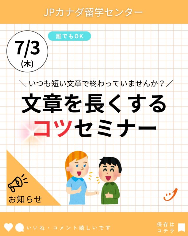 今回のテーマは、「文章を長くするコツセミナー」です。
学校や仕事で話すとき、いつも短い文章で終わっていませんか？
「もっと詳しく伝えたいのにシンプルな言い方しか話せない、そんなもどかしさを感じて
いる方にぴったりのセミナーです。
副詞をつかって「短く終わりがちな英語」をより詳しく・自然に伸ばすコツをお教えします。
主な対象者
・会話のとき、3～4 語ばかりの短い文章で話しがちな人
・英語が思ったように伸びずに悩んでいる人
・もっと丁寧に大人っぽく話したい人
実践英会話の力を向上させるチャンスです！
お気軽にご参加ください！
ーーーーーーーーー
■セミナー名：「文章を長くするコツセミナー」(先着25 名)
■日付:07 月03 日(木)
■時間：16 時～(1 時間半から2 時間のセミナー)
■場所:バンクーバーオフィスセミナールーム
■講師:Akiko 先生( @vectorinternationalacademy )
セミナーは先着25 名の予約制ですので、以下のフォームからお申し込みをお願いいたしま
す。
※対面開催ですので、当日バンクーバーオフィスへお越しいただける方のみを対象として
います。
※無料のセミナーです。
↓お申し込みフォーム↓
https://forms.gle/6XSu8d4zWxKfbN656
ーーーーーーーーーー
参加者の方に有意義なお時間をお過ごし頂く為、事前予約制とさせていただきます。
フォーム送信後、自動メールが届きます。
もししばらく待ってもメールが届かない場合は、ご提出いただいたメールアドレスに誤り
がある可能性がございますので、再度フォームを送信してください。
参加者の方にはセミナー前日までに最終案内のご連絡を差し上げます。
皆様のご参加をお待ちしております！